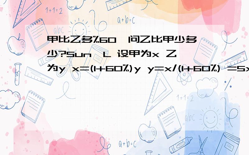 甲比乙多%60,问乙比甲少多少?Sun、L 设甲为x 乙为y x=(1+60%)y y=x/(1+60%) =5x/8 x-y=x-5x/8 =3x/8 所以乙比甲少37.5% （2） 设乙为100,那么甲=160,我们经理的公式是1-（100*160）+0.375 但是有帮大学生说不是找