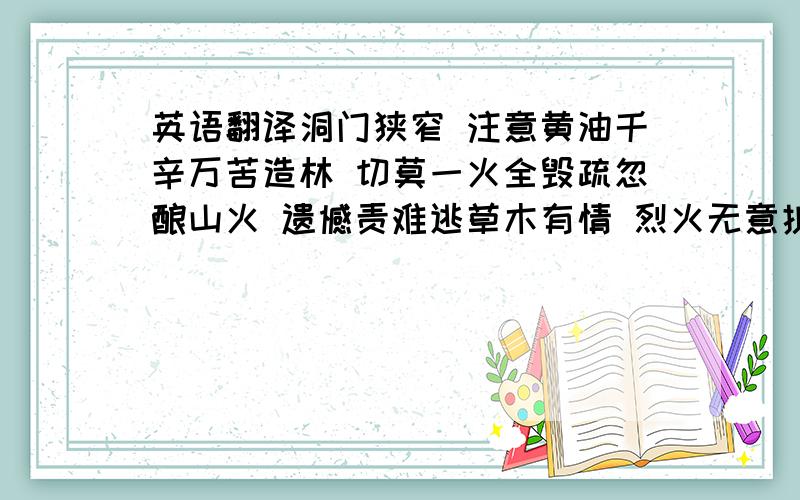 英语翻译洞门狭窄 注意黄油千辛万苦造林 切莫一火全毁疏忽酿山火 遗憾责难逃草木有情 烈火无意护林防火 严禁乱扔火种争做文明使者 共建文明景区创建文明景区 建设美好家园保护生态环