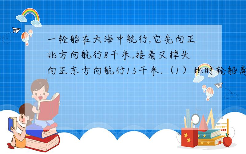 一轮船在大海中航行,它先向正北方向航行8千米,接着又掉头向正东方向航行15千米.（1）此时轮船离出发点多少千米?（2）若轮船每航行1千米,需耗油0.4升,那么在此过程中轮船共耗油多少升?