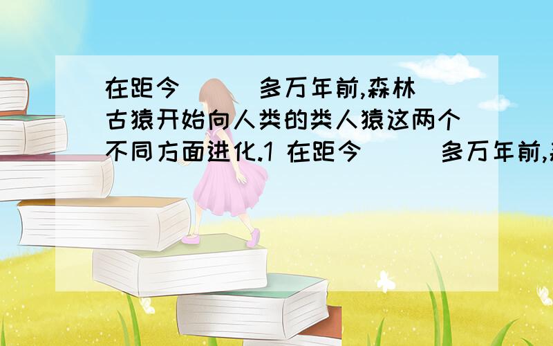 在距今（ ） 多万年前,森林古猿开始向人类的类人猿这两个不同方面进化.1 在距今（ ） 多万年前,森林古猿开始向人类的类人猿这两个不同方面进化,从现在的角度来看,类人猿仍生活在（ ）