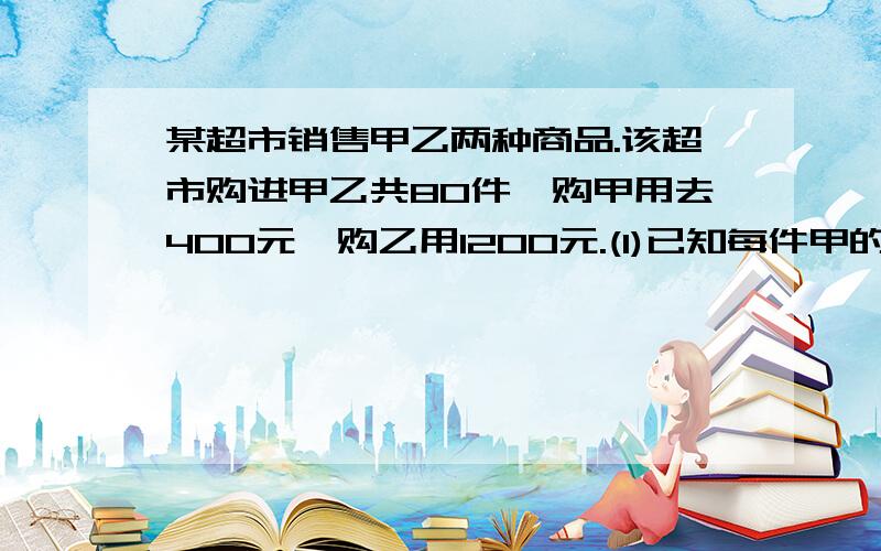 某超市销售甲乙两种商品.该超市购进甲乙共80件,购甲用去400元,购乙用1200元.(1)已知每件甲的进价是每件乙种商品价钱的三分之一,求甲乙的进价.(2)该超市准备再进甲乙80件,进价保持与(1)不变,