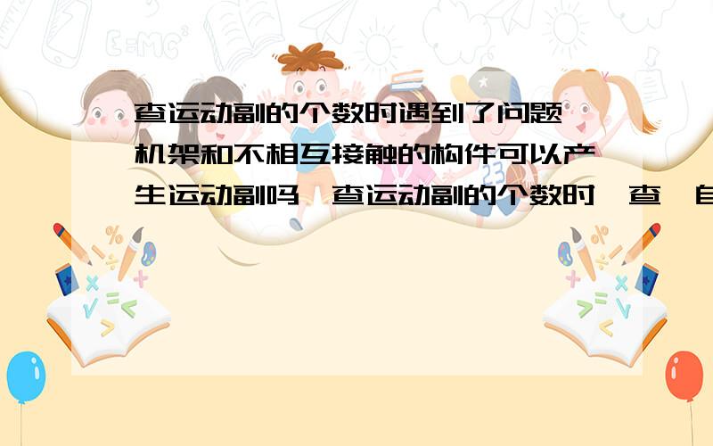 查运动副的个数时遇到了问题,机架和不相互接触的构件可以产生运动副吗,查运动副的个数时咋查,自己预习机械原理时遇到了问题