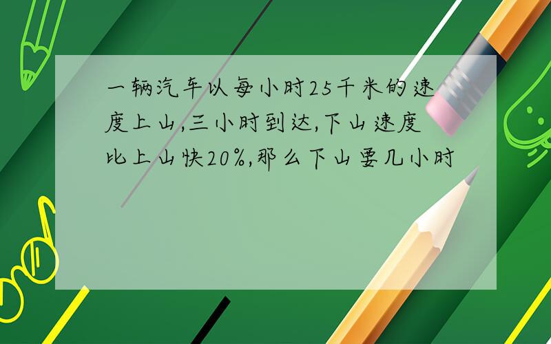 一辆汽车以每小时25千米的速度上山,三小时到达,下山速度比上山快20%,那么下山要几小时