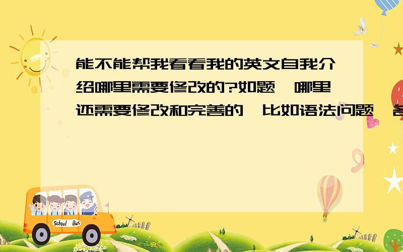 能不能帮我看看我的英文自我介绍哪里需要修改的?如题,哪里还需要修改和完善的,比如语法问题,各段落和各句的连接问题,用词和措辞问题等等.Good day everybody!It is really a great honor to have this op