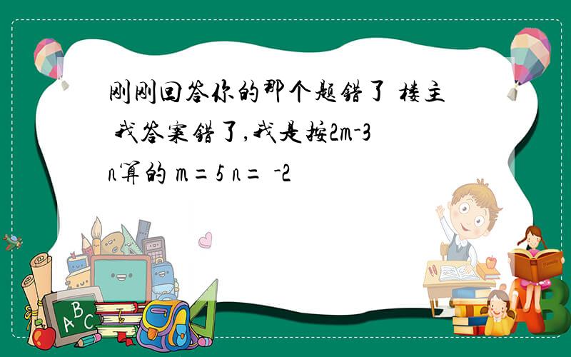 刚刚回答你的那个题错了 楼主 我答案错了,我是按2m-3n算的 m=5 n= -2