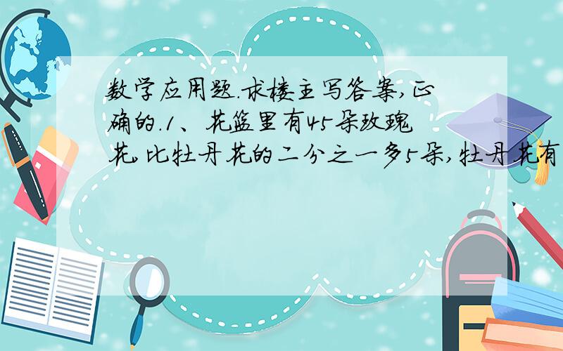 数学应用题.求楼主写答案,正确的.1、花篮里有45朵玫瑰花,比牡丹花的二分之一多5朵,牡丹花有多少朵?（方程解答）2、在一幅比例尺1：3000000的地图上,量得A、B两城之间的距离是6厘米,客车以