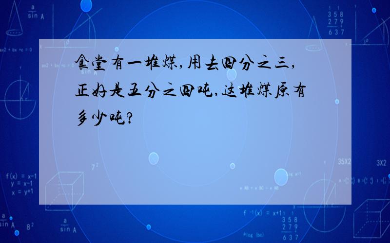 食堂有一堆煤,用去四分之三,正好是五分之四吨,这堆煤原有多少吨?