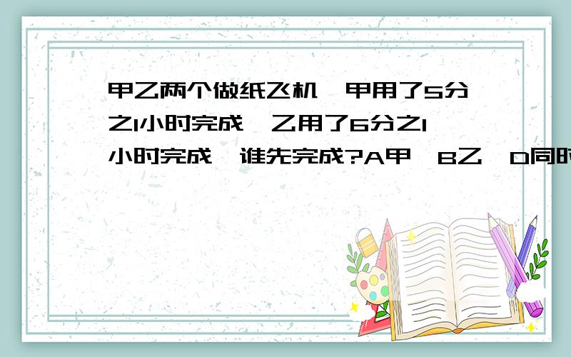 甲乙两个做纸飞机,甲用了5分之1小时完成,乙用了6分之1小时完成,谁先完成?A甲,B乙,D同时完成