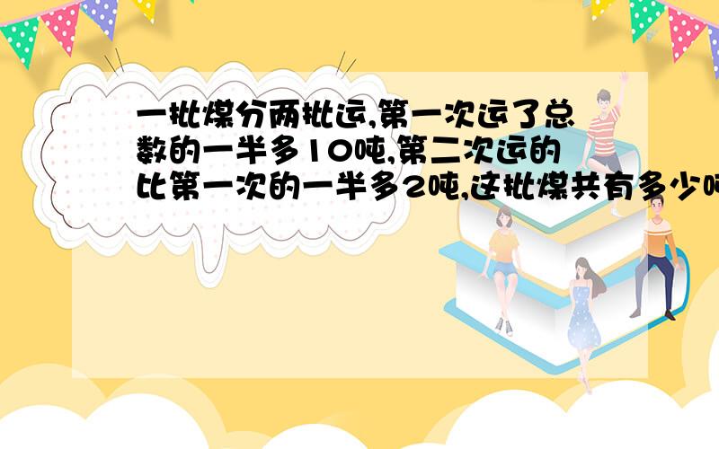 一批煤分两批运,第一次运了总数的一半多10吨,第二次运的比第一次的一半多2吨,这批煤共有多少吨?不要方程，要算式及每步的原因