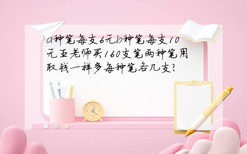 a种笔每支6元b种笔每支10元王老师买160支笔两种笔用取钱一样多每种笔各几支?