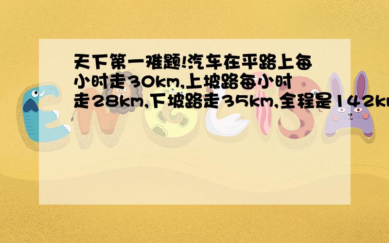 天下第一难题!汽车在平路上每小时走30km,上坡路每小时走28km,下坡路走35km,全程是142km的路程,去时用了4.5小时,回来用了4小时42分钟,这段路上平路有多少千米?去时上坡路和下坡路各多少千米?