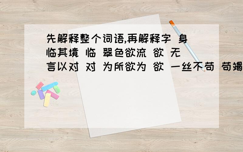 先解释整个词语,再解释字 身临其境 临 翠色欲流 欲 无言以对 对 为所欲为 欲 一丝不苟 苟竭泽而渔 泽     纷至沓来 至     若无其事 若