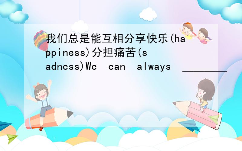 我们总是能互相分享快乐(happiness)分担痛苦(sadness)We　can　always　＿＿＿＿　　　our　　＿＿＿＿　happiness　and　sadness　＿＿＿＿　　＿＿＿＿　　＿＿＿＿