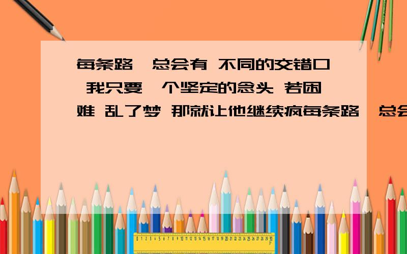 每条路,总会有 不同的交错口 我只要一个坚定的念头 若困难 乱了梦 那就让他继续疯每条路,总会有 不同的交错口 我只要一个坚定的念头 若困难 乱了梦 那就让他继续疯 我重来不想躲 彩红