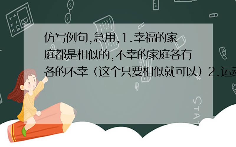 仿写例句,急用,1.幸福的家庭都是相似的,不幸的家庭各有各的不幸（这个只要相似就可以）2.运动使人健壮,音乐使人优雅,舞蹈使人奔放（＿＿使人＿＿,＿＿使人＿＿,＿＿使人＿＿）