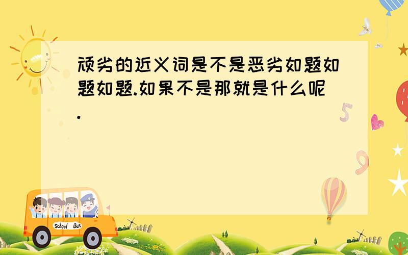 顽劣的近义词是不是恶劣如题如题如题.如果不是那就是什么呢.