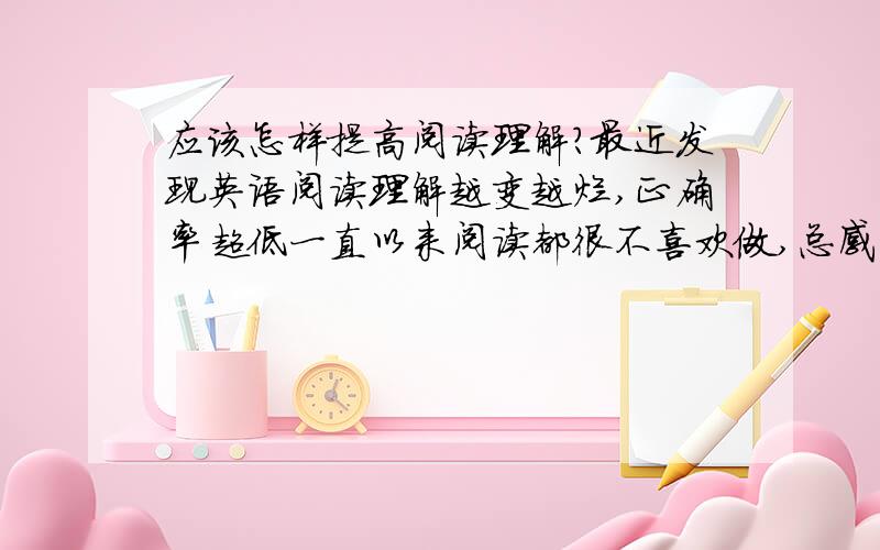 应该怎样提高阅读理解?最近发现英语阅读理解越变越烂,正确率超低一直以来阅读都很不喜欢做,总感觉看也看不懂,怎么分析、、希望英语好的人,可以说一下你们做阅读理解的方法吗?