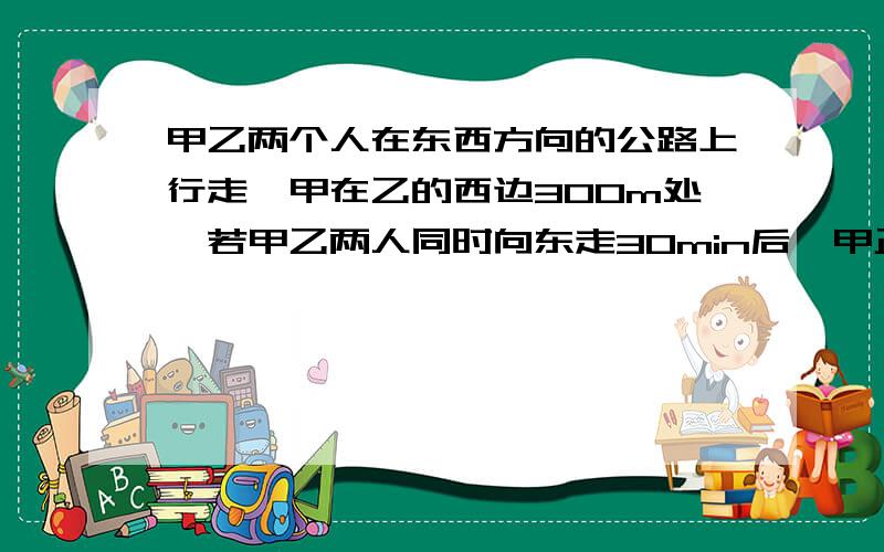 甲乙两个人在东西方向的公路上行走,甲在乙的西边300m处,若甲乙两人同时向东走30min后,甲正好追上乙,若甲乙两个人同时相向而行,2min后相遇.甲乙两个人的速度各是多少? 用二元一次方程解答