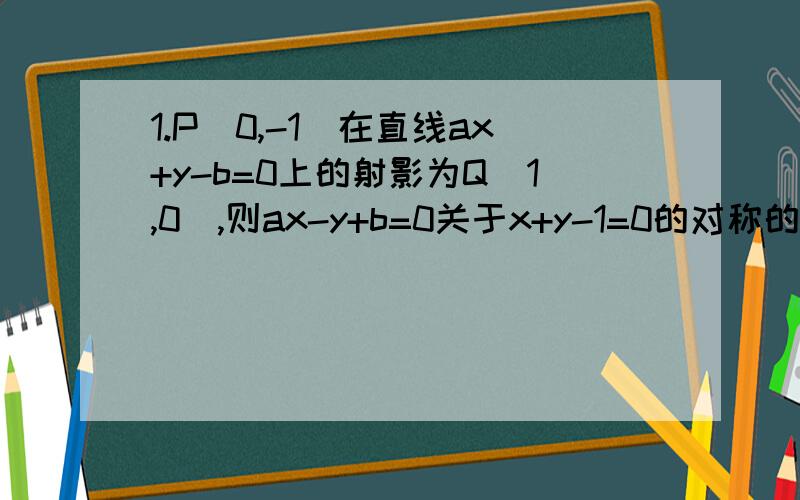 1.P（0,-1）在直线ax+y-b=0上的射影为Q（1,0）,则ax-y+b=0关于x+y-1=0的对称的直线方程为（ ） 2.过点P1.P（0，-1）在直线ax+y-b=0上的射影为Q（1，0），则ax-y+b=0关于x+y-1=0的对称的直线方程为（ ）2.过