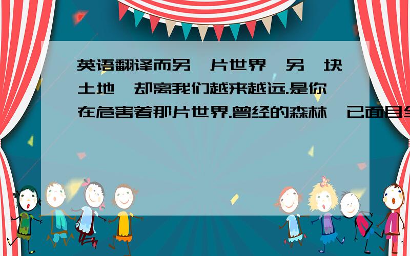 英语翻译而另一片世界,另一块土地,却离我们越来越远.是你在危害着那片世界.曾经的森林,已面目全非手中的纸张,是他们最后的喘息曾经的汹涌河流,也静待消逝污水排放,垃圾处理,已划花了