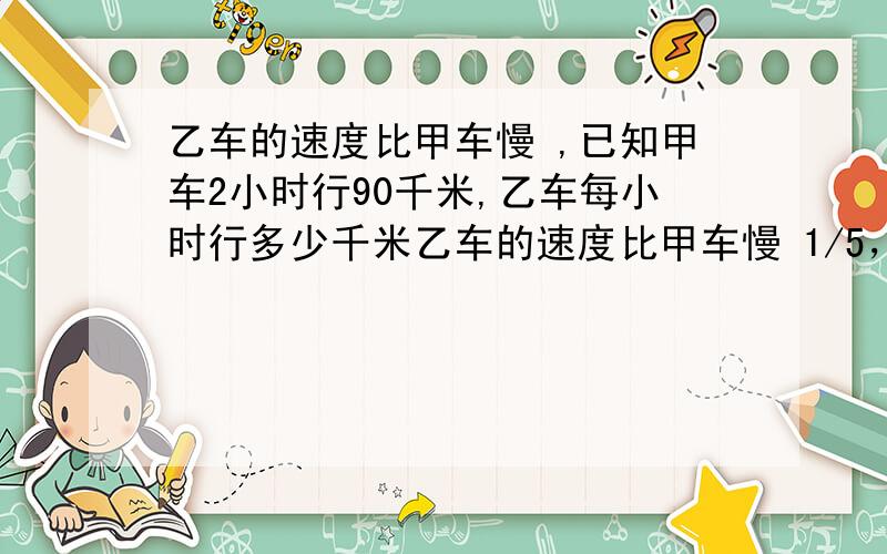 乙车的速度比甲车慢 ,已知甲车2小时行90千米,乙车每小时行多少千米乙车的速度比甲车慢 1/5，已知甲车2小时行90千米，乙车每小时行多少千米