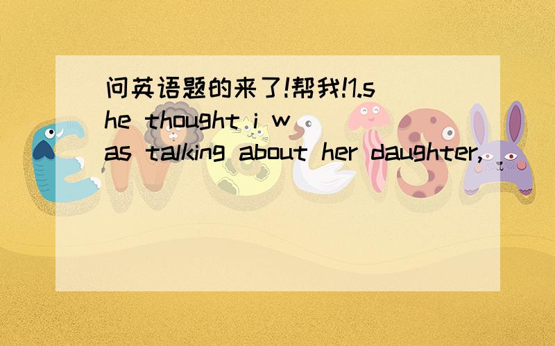 问英语题的来了!帮我!1.she thought i was talking about her daughter,___in fact, i was taking about mine.A.whom  B.where  C.which  D.while2.Neither Tom nor Jack and I his students.a.are b.am c.is d.was3.There ___a pen ,tow pencils and threeboo