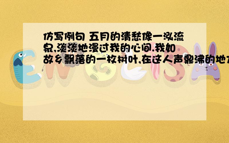 仿写例句 五月的清愁像一泓流泉,淡淡地漫过我的心间.我如故乡飘落的一枚树叶,在这人声鼎沸的地方悄然滋长着无尽的乡愁.仿写：