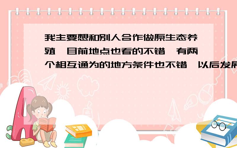 我主要想和别人合作做原生态养殖,目前地点也看的不错,有两个相互通为的地方条件也不错,以后发展空间很大,但目前我是没有资金,还有就是我不懂养殖请大家来帮帮我!