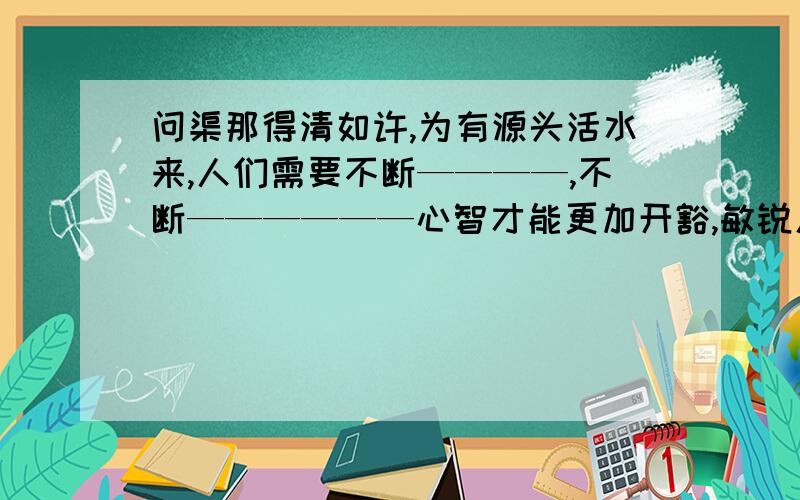 问渠那得清如许,为有源头活水来,人们需要不断————,不断——————心智才能更加开豁,敏锐人们需要不断————,不断——————心智才能更加开豁,敏锐!————是填空