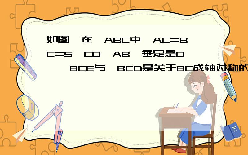 如图,在△ABC中,AC=BC=5,CD⊥AB,垂足是D,△BCE与△BCD是关于BC成轴对称的,且恰好使……如图,在△ABC中,AC=BC=5,CD⊥AB,垂足是D,△BCE与△BCD是关于BC成轴对称的,且恰好使A、C、E在一条直线上,求四边形BD