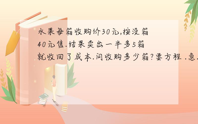 水果每箱收购价30元,按没箱40元售.结果卖出一半多5箱就收回了成本.问收购多少箱?要方程 .急.