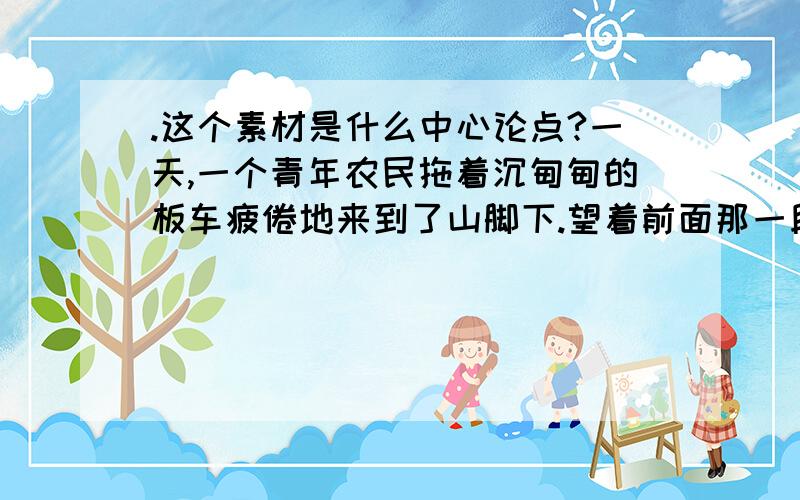 .这个素材是什么中心论点?一天,一个青年农民拖着沉甸甸的板车疲倦地来到了山脚下.望着前面那一段长长的上坡路,不禁畏而却步.他心想,今天靠自己一个人绝对拉不上去了,肯定得有人帮一