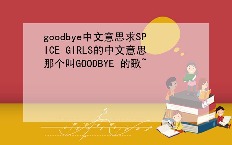 goodbye中文意思求SPICE GIRLS的中文意思那个叫GOODBYE 的歌~