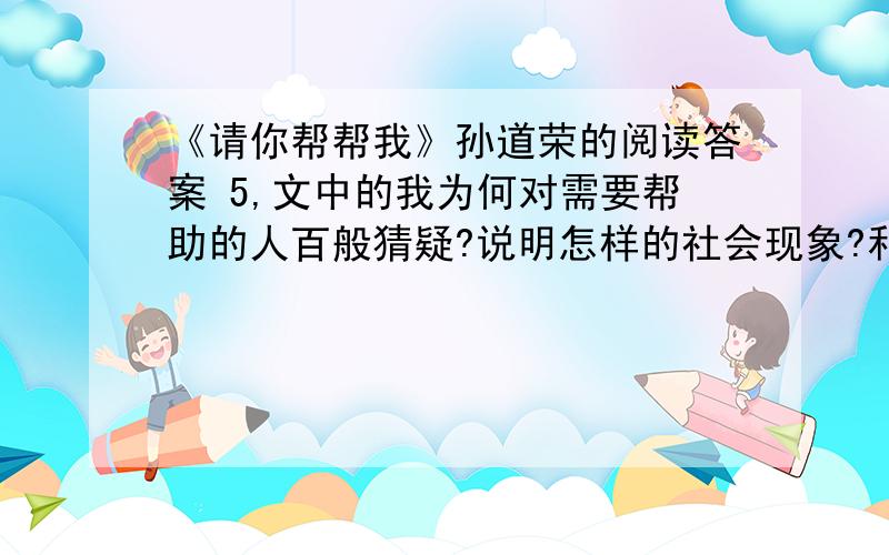 《请你帮帮我》孙道荣的阅读答案 5,文中的我为何对需要帮助的人百般猜疑?说明怎样的社会现象?和启示车子停在学校路边,我打开收音机,一边听音乐,一边等儿子放学.接送儿子上学,是我每天