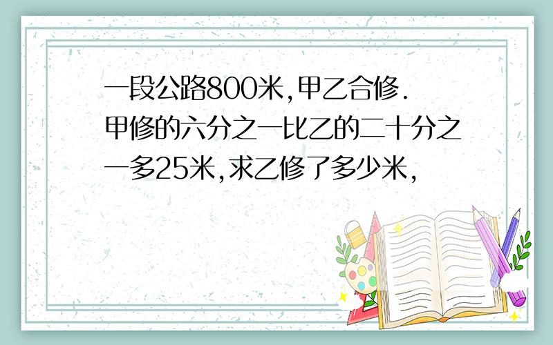 一段公路800米,甲乙合修.甲修的六分之一比乙的二十分之一多25米,求乙修了多少米,