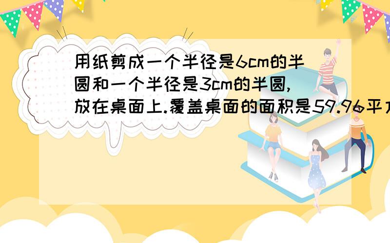 用纸剪成一个半径是6cm的半圆和一个半径是3cm的半圆,放在桌面上.覆盖桌面的面积是59.96平方厘米【要算式过程,求阴影部分的面积,要带上公式,不要太乱,最好说明求得是什么】看清题目!