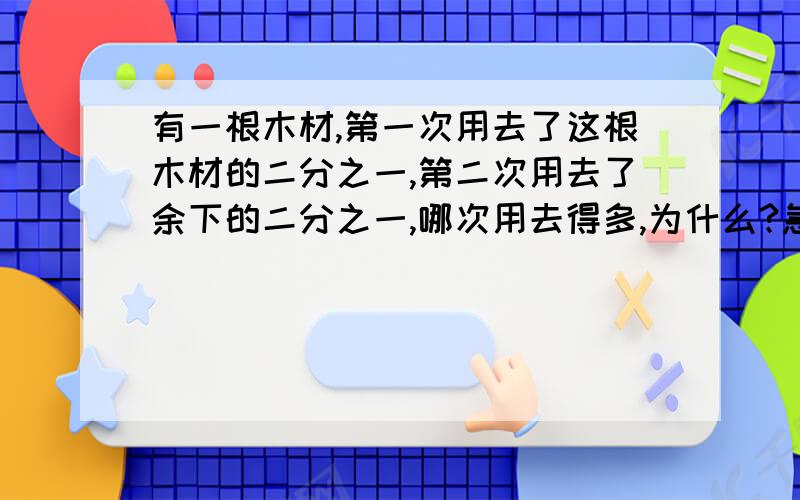 有一根木材,第一次用去了这根木材的二分之一,第二次用去了余下的二分之一,哪次用去得多,为什么?急用!