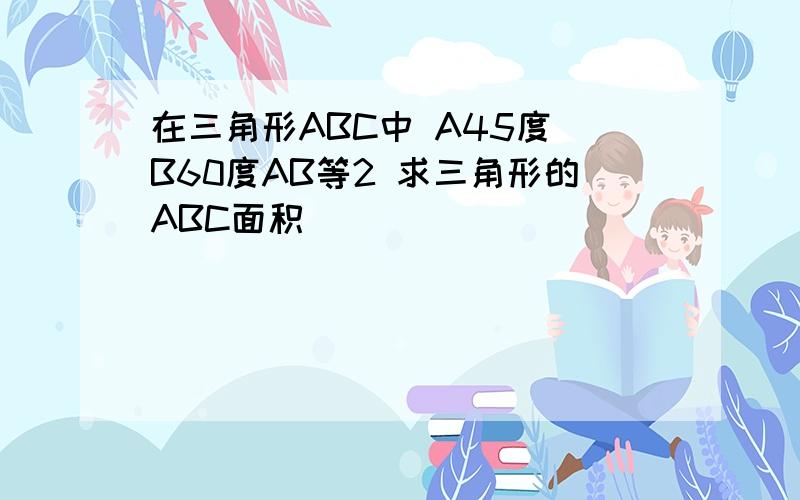 在三角形ABC中 A45度 B60度AB等2 求三角形的ABC面积