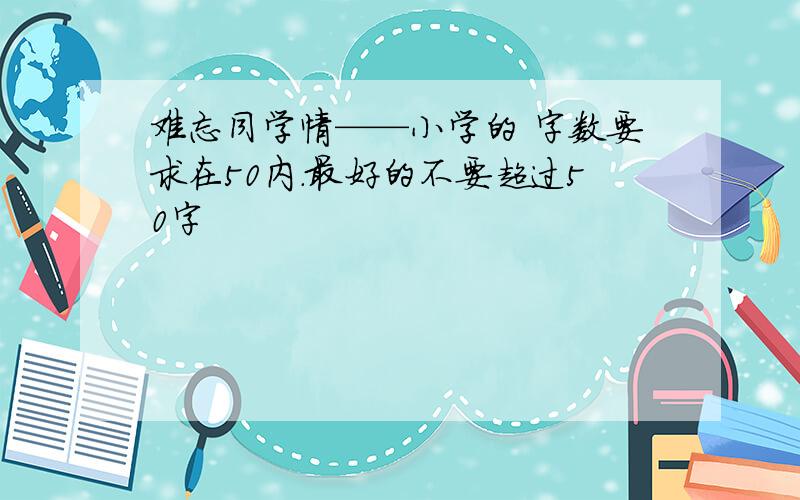 难忘同学情——小学的 字数要求在50内.最好的不要超过50字