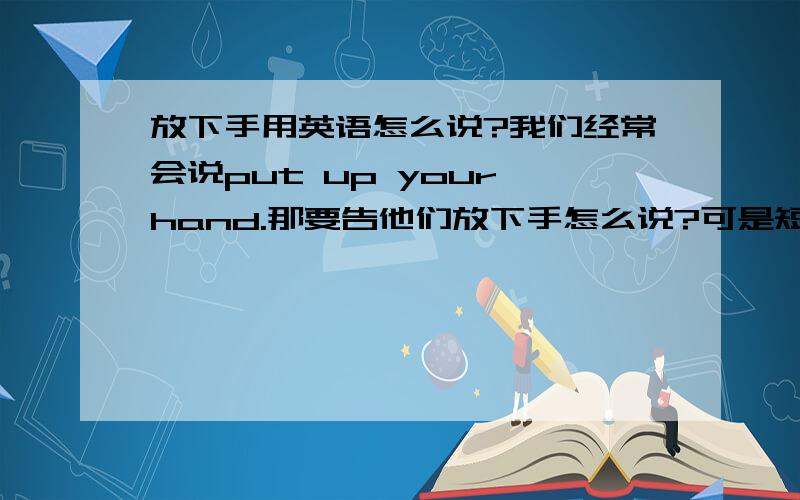 放下手用英语怎么说?我们经常会说put up your hand.那要告他们放下手怎么说?可是短语put down的意思是写下记下，以及镇压的意思啊！也可以理解成放下吗？