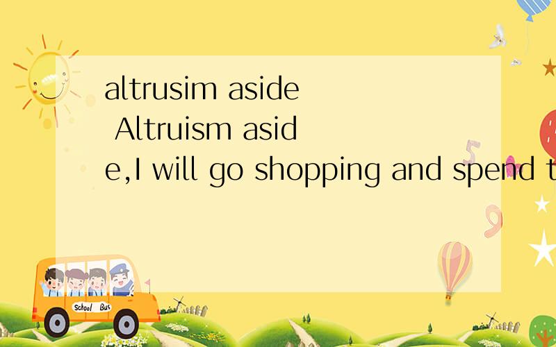 altrusim aside Altruism aside,I will go shopping and spend three thousand doolars on my parents and myself.句中altruism 最好能再用这个短语造个句.真心希望不会的朋友不要乱回答,我对学术问题是很认真的,也请有意