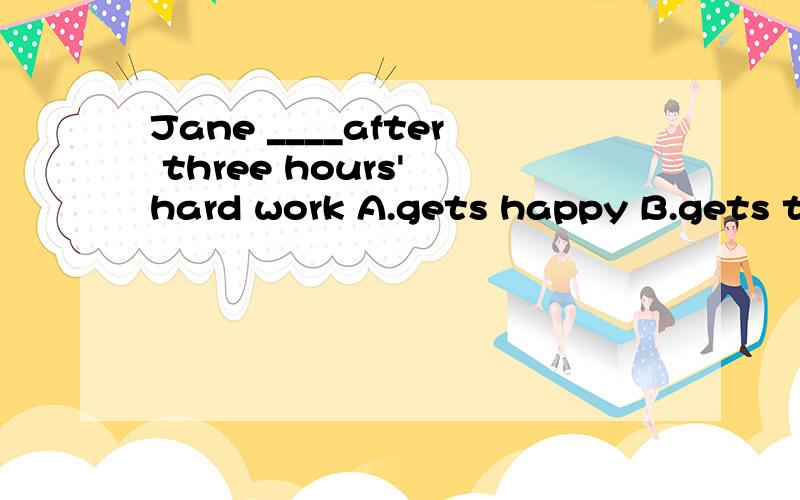 Jane ____after three hours' hard work A.gets happy B.gets tiredly C.gets tired D.gets happily