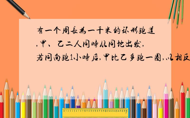 有一个周长为一千米的环形跑道,甲、乙二人同时从同地出发,若同向跑1小时后,甲比乙多跑一圈,以相反的方向跑4分钟后二人相遇,求甲、乙二人的速度(附解答)