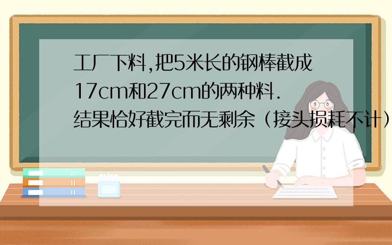 工厂下料,把5米长的钢棒截成17cm和27cm的两种料.结果恰好截完而无剩余（接头损耗不计）问两种料各截多少