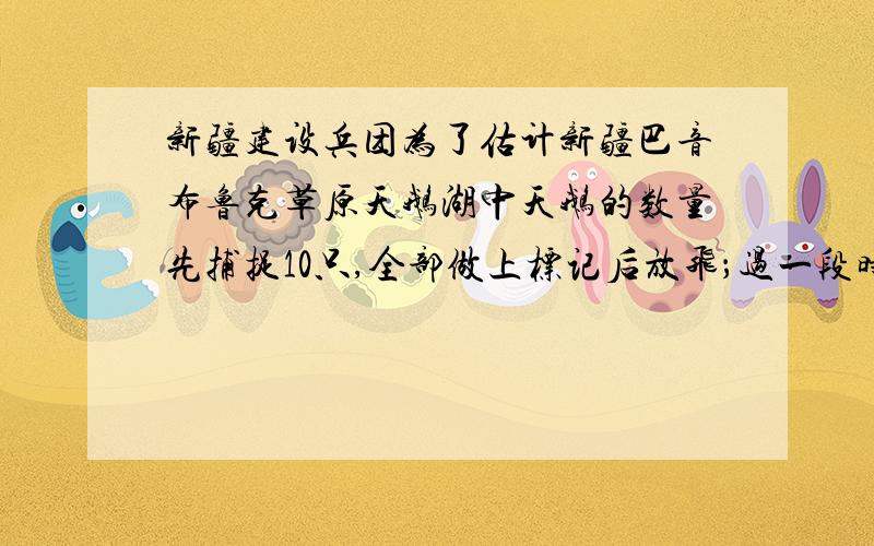 新疆建设兵团为了估计新疆巴音布鲁克草原天鹅湖中天鹅的数量先捕捉10只,全部做上标记后放飞；过一段时间后,重新捕捉40只,数一数带有标记的天鹅有2只,据此可估算出该地区大约有天鹅（