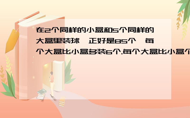 在2个同样的小盒和5个同样的大盒里装球,正好是85个,每个大盒比小盒多装6个.每个大盒比小盒个装多少个?要每一步算式!