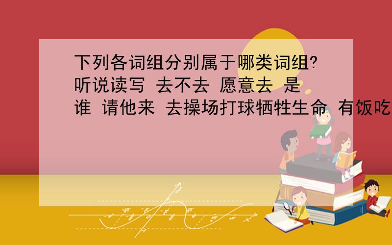 下列各词组分别属于哪类词组?听说读写 去不去 愿意去 是谁 请他来 去操场打球牺牲生命 有饭吃 总结报告 太阳出来 牺牲精神 叫小李送信