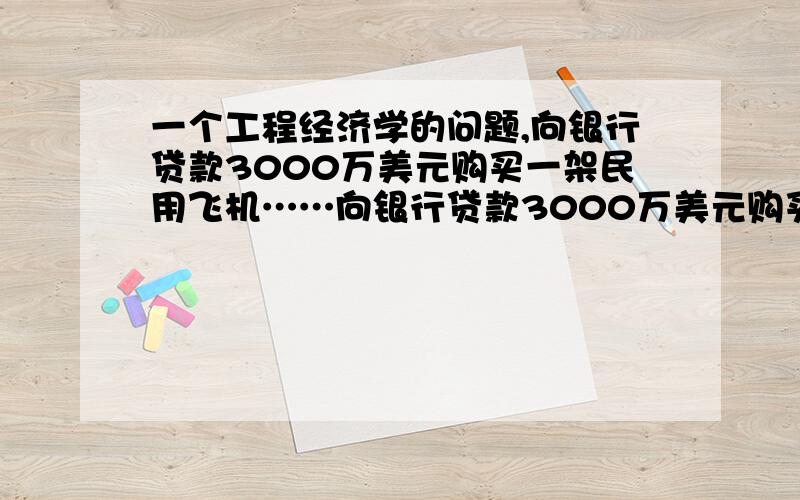 一个工程经济学的问题,向银行贷款3000万美元购买一架民用飞机……向银行贷款3000万美元购买一架民用飞机.假设飞机使用期为10年.基准折现率为8%,使用期内大修等费用每年约需要30万美金.问