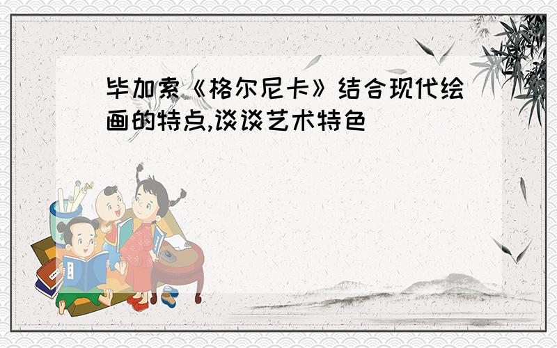 毕加索《格尔尼卡》结合现代绘画的特点,谈谈艺术特色