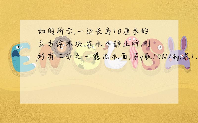 如图所示,一边长为10厘米的立方体木块,在水中静止时,刚好有二分之一露出水面,若g取10N/kg,求1.木块的密度是多大?2.用手将木块缓慢压入水中,当木块刚好全部没入水中时,手对木块的压力是多